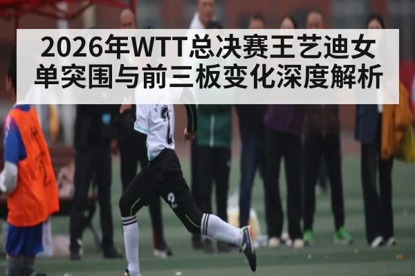 2026年WTT总决赛王艺迪女单突围与前三板变化深度解析